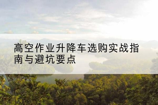 惠阳升降车怎么选-高空作业升降车选购实战指南与避坑要点