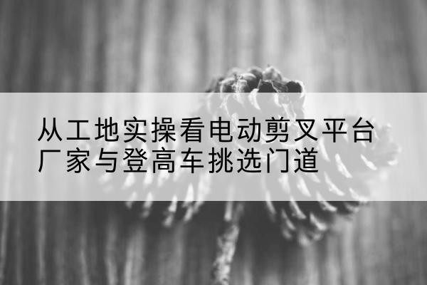 惠阳电动剪叉升降平台厂家-从工地实操看电动剪叉平台厂家与登高车挑选门道