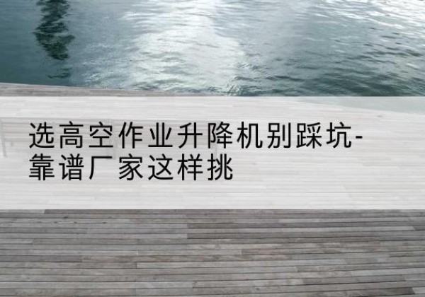 惠阳剪叉式升降机厂家-选高空作业升降机别踩坑-靠谱厂家这样挑
