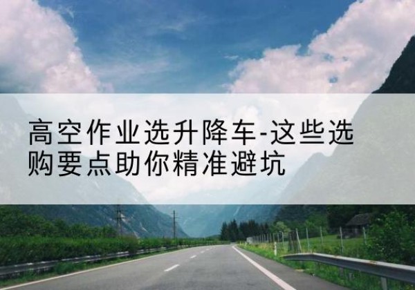 惠阳升降车厂家-高空作业选升降车-这些选购要点助你*避坑