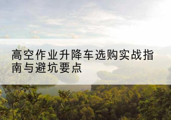 惠阳升降车怎么选-高空作业升降车选购实战指南与避坑要点
